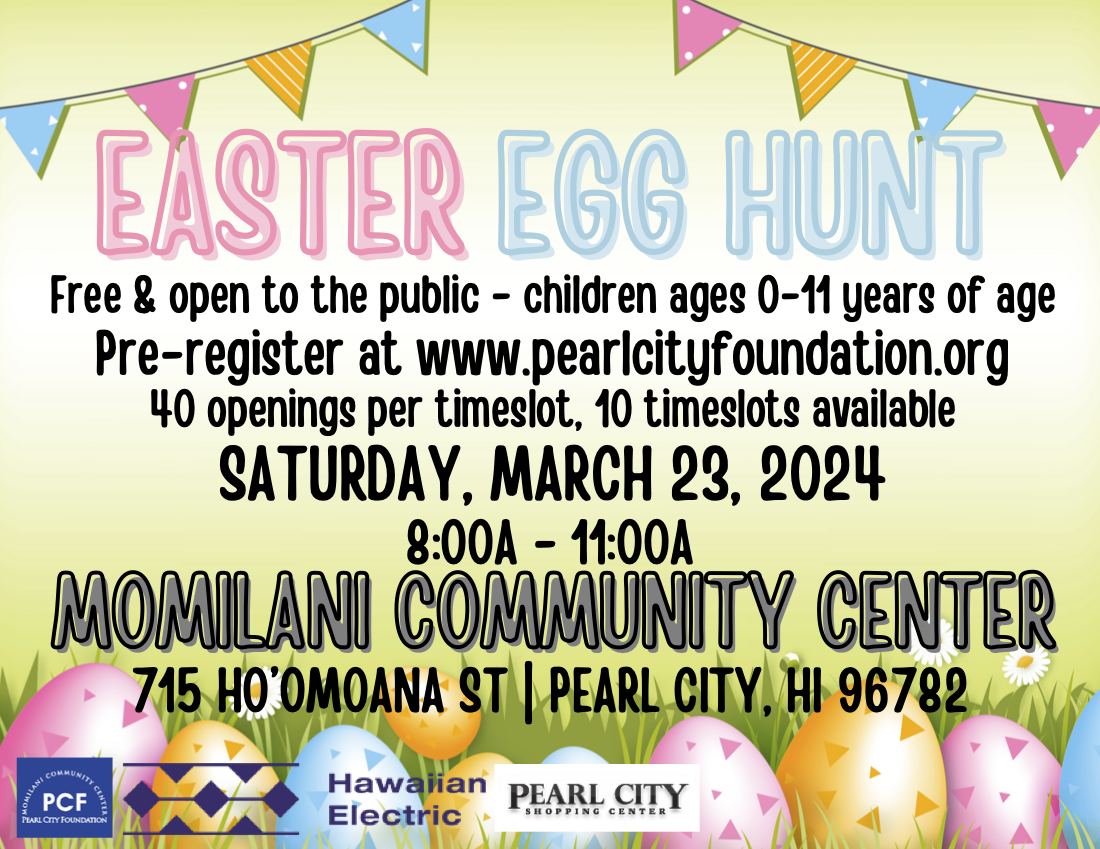 Easter Egg Hunt. Free & open to the public. Children 0-11 years old. Pre-register at www.pearlcityfoundation.org. 40 openings per timeslot, 10 timeslots available. 3/24/2024 8:00am - 11:00am at Momilani Community Center 715 Ho'omoana St. Pearl city, HI 96782